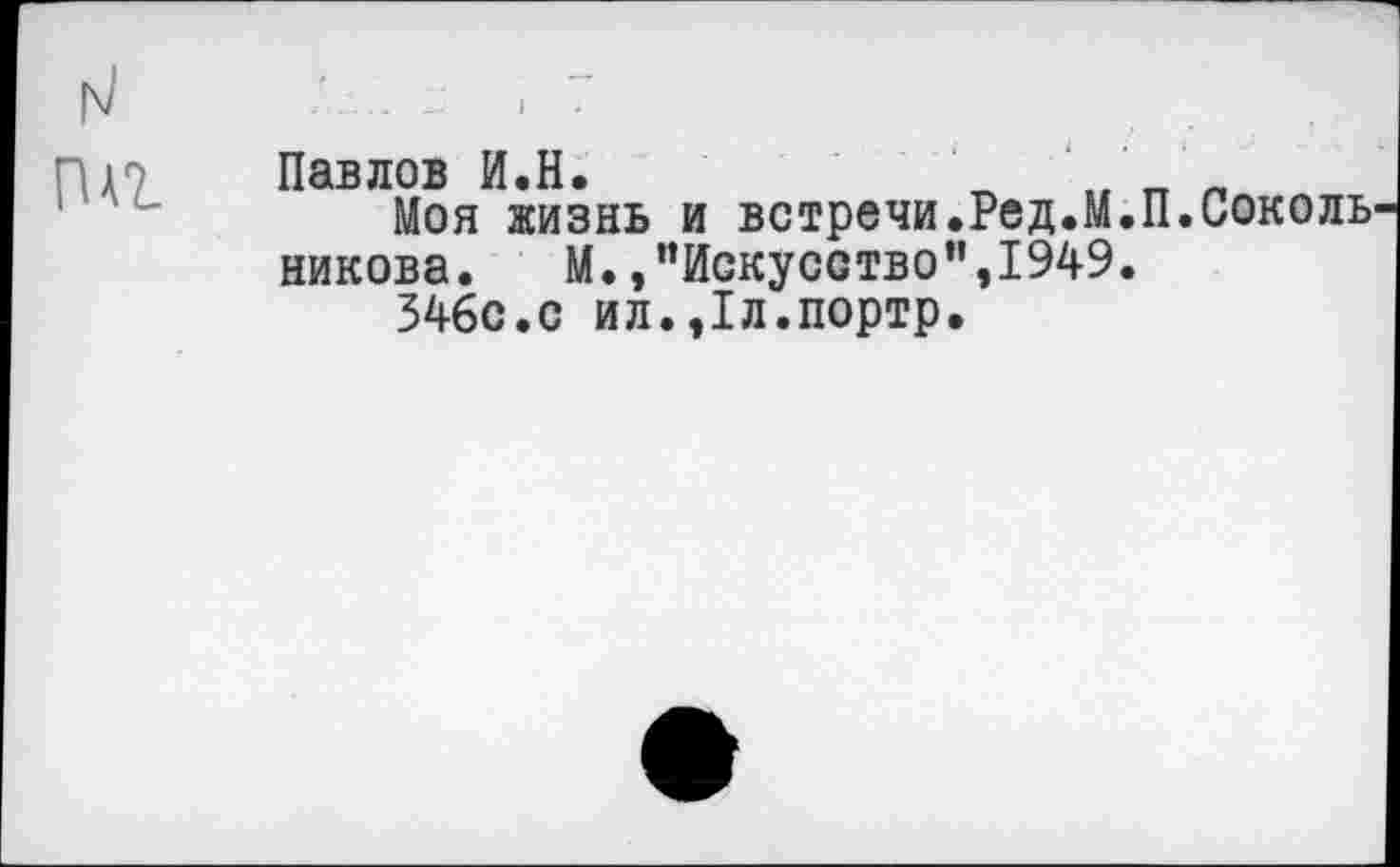 ﻿Павлов И.Н.	' Л
Моя жизнь и встречи.Ред.М.П.Соколь никова. М.,’’Искусство”,1949.
346с.с ил.,1л.портр.